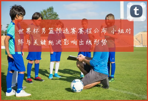 世界杯男篮预选赛赛程公布 小组对阵与关键轮次影响出线形势