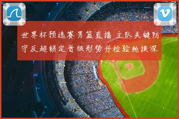 世界杯预选赛男篮直播 主队关键防守反超锁定晋级形势并检验轮换深度