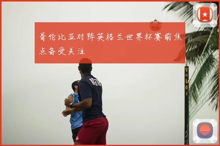 哥伦比亚对阵英格兰世界杯赛前焦点备受关注