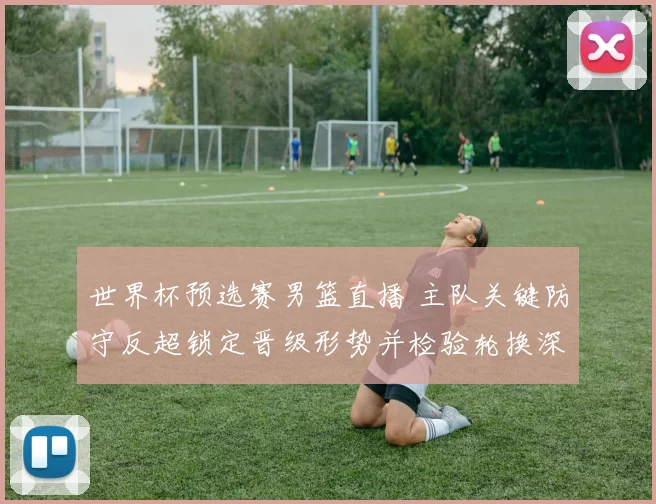 世界杯预选赛男篮直播 主队关键防守反超锁定晋级形势并检验轮换深度