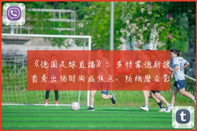 《德国足球直播》：多特蒙德新援首秀出场时间成焦点，防线磨合影响联赛战术安排