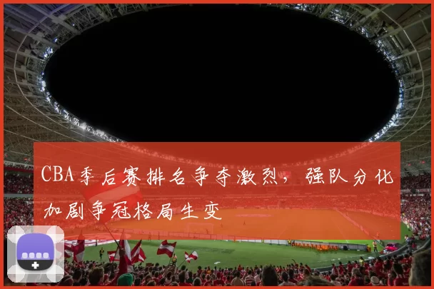 CBA季后赛排名争夺激烈，强队分化加剧争冠格局生变