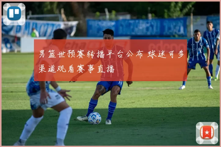 男篮世预赛转播平台公布 球迷可多渠道观看赛事直播