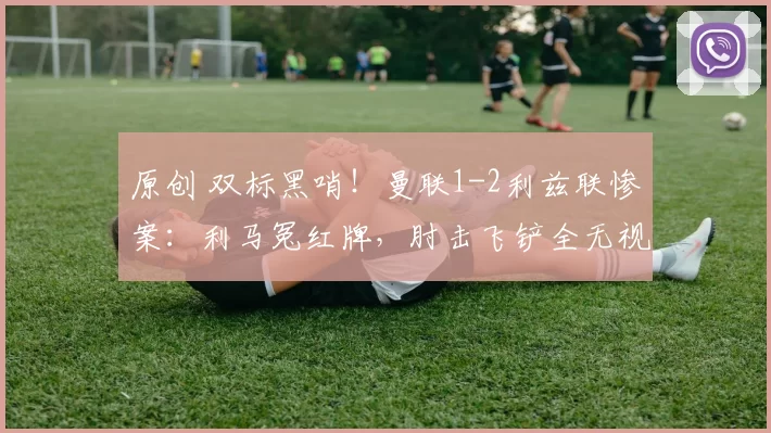 原创 双标黑哨！曼联1-2利兹联惨案：利马冤红牌，肘击飞铲全无视，英足总保送热刺保级？