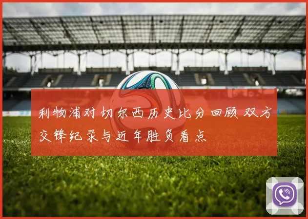 利物浦对切尔西历史比分回顾 双方交锋纪录与近年胜负看点