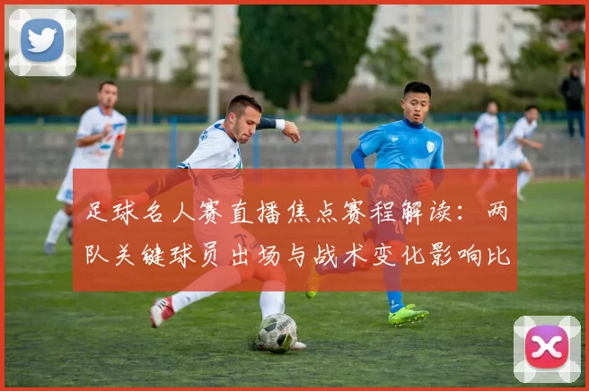 足球名人赛直播焦点赛程解读：两队关键球员出场与战术变化影响比赛进程