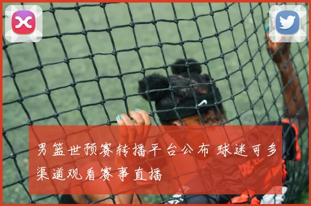 男篮世预赛转播平台公布 球迷可多渠道观看赛事直播