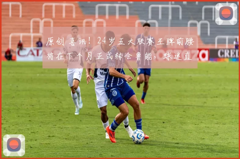 原创 喜讯！24岁五大联赛王牌前腰将在下个月正式转会鲁能，球迷直言期待