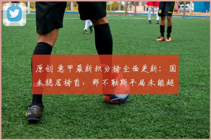 原创 意甲最新积分榜全面更新:国米稳居榜首,那不勒斯平局未能超越AC米兰