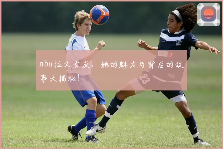 nba拉文女友，她的魅力与背后的故事大揭秘！