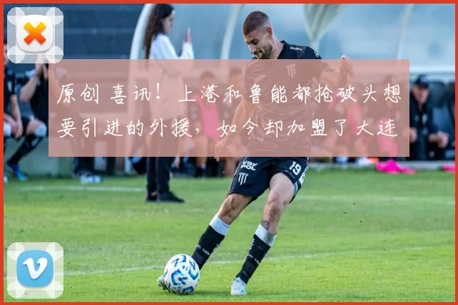 原创 喜讯！上港和鲁能都抢破头想要引进的外援，如今却加盟了大连英博