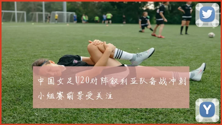 中国女足U20对阵叙利亚队备战冲刺小组赛前景受关注