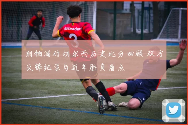 利物浦对切尔西历史比分回顾 双方交锋纪录与近年胜负看点