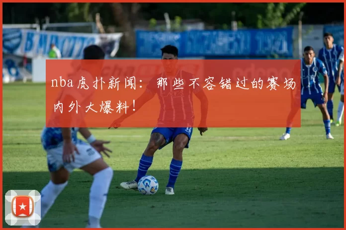nba虎扑新闻:那些不容错过的赛场内外大爆料!