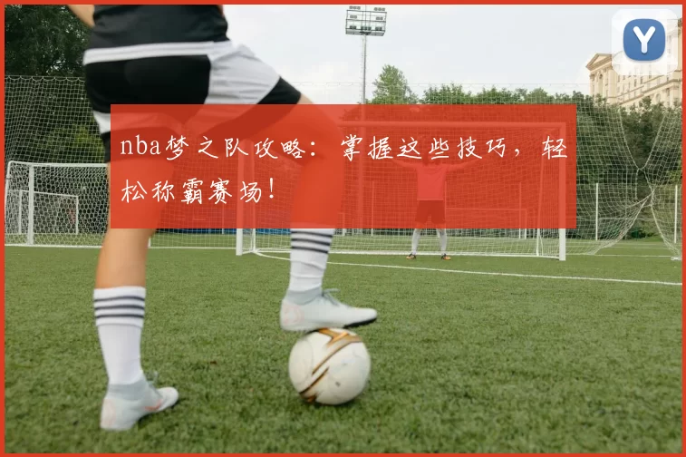 nba梦之队攻略:掌握这些技巧,轻松称霸赛场!