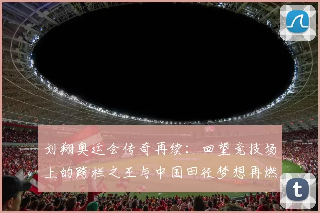 刘翔奥运会传奇再续：回望竞技场上的跨栏之王与中国田径梦想再燃