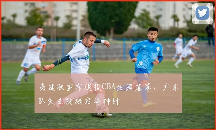 易建联宣布退役CBA生涯落幕，广东队失去防线定海神针