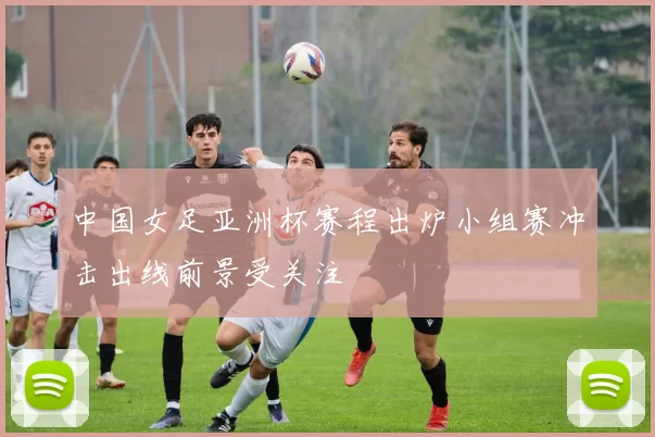 中国女足亚洲杯赛程出炉小组赛冲击出线前景受关注