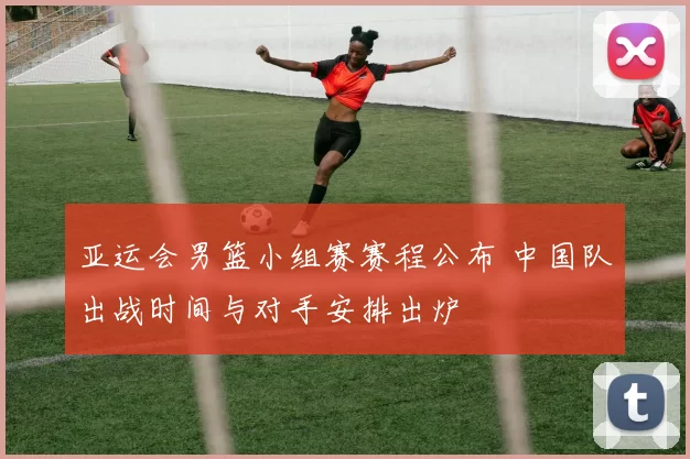 亚运会男篮小组赛赛程公布 中国队出战时间与对手安排出炉