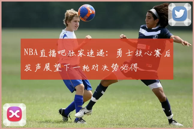 NBA直播吧独家速递：勇士核心赛后发声展望下一轮对决势必得
