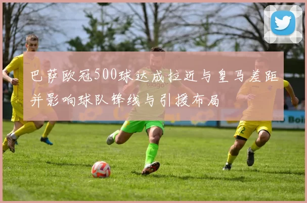 巴萨欧冠500球达成拉近与皇马差距并影响球队锋线与引援布局