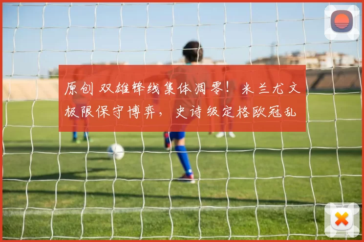 原创 双雄锋线集体凋零！米兰尤文极限保守博弈，史诗级定格欧冠乱局！