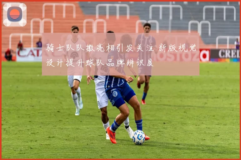 骑士队队徽亮相引发关注 新版视觉设计提升球队品牌辨识度
