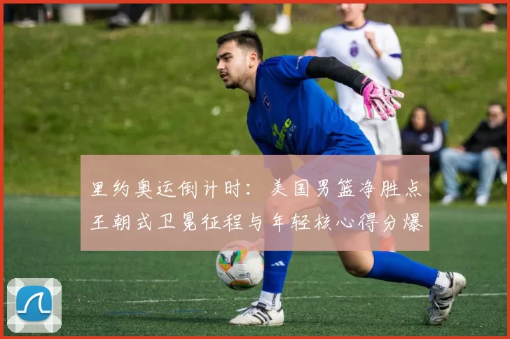 里约奥运倒计时：美国男篮净胜点王朝式卫冕征程与年轻核心得分爆发