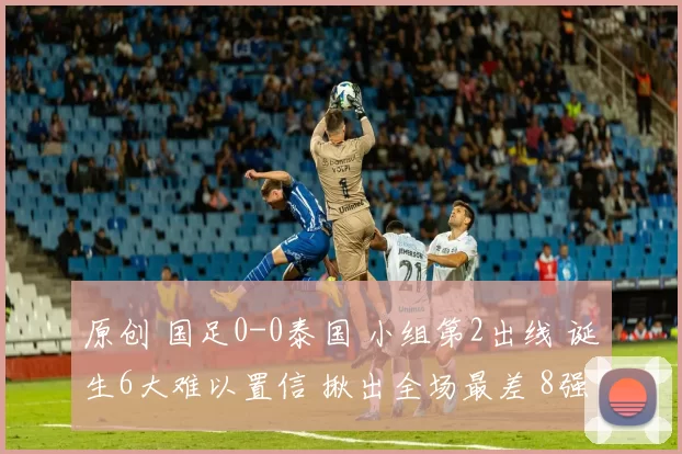 原创 国足0-0泰国 小组第2出线 诞生6大难以置信 揪出全场最差 8强对手确定