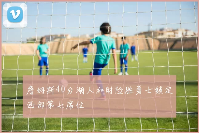 詹姆斯40分湖人加时险胜勇士锁定西部第七席位