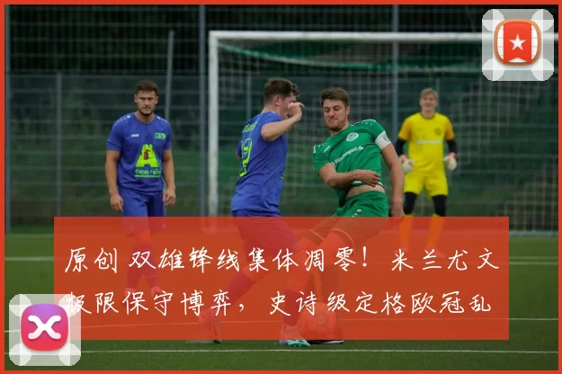 原创 双雄锋线集体凋零！米兰尤文极限保守博弈，史诗级定格欧冠乱局！