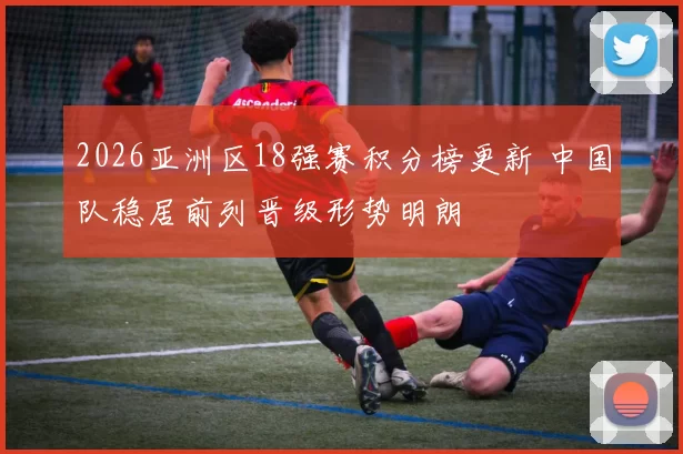 2026亚洲区18强赛积分榜更新 中国队稳居前列晋级形势明朗