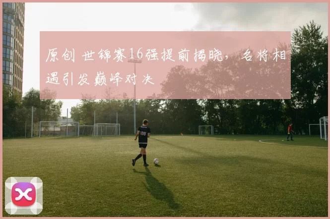 原创 世锦赛16强提前揭晓，名将相遇引发巅峰对决