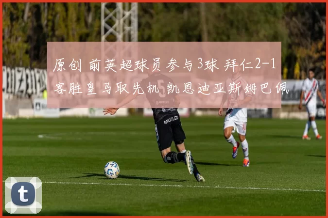 原创 前英超球员参与3球 拜仁2-1客胜皇马取先机 凯恩迪亚斯姆巴佩破门