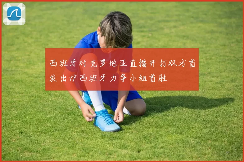 西班牙对克罗地亚直播开打双方首发出炉西班牙力争小组首胜