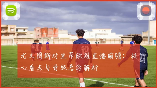 尤文图斯对里昂欧冠直播前瞻：核心看点与晋级悬念解析