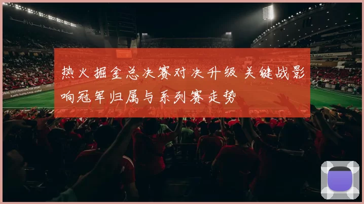 热火掘金总决赛对决升级 关键战影响冠军归属与系列赛走势