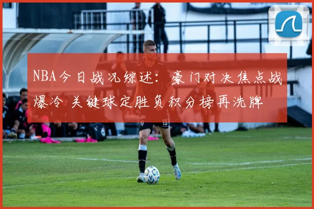 NBA今日战况综述:豪门对决焦点战爆冷 关键球定胜负积分榜再洗牌