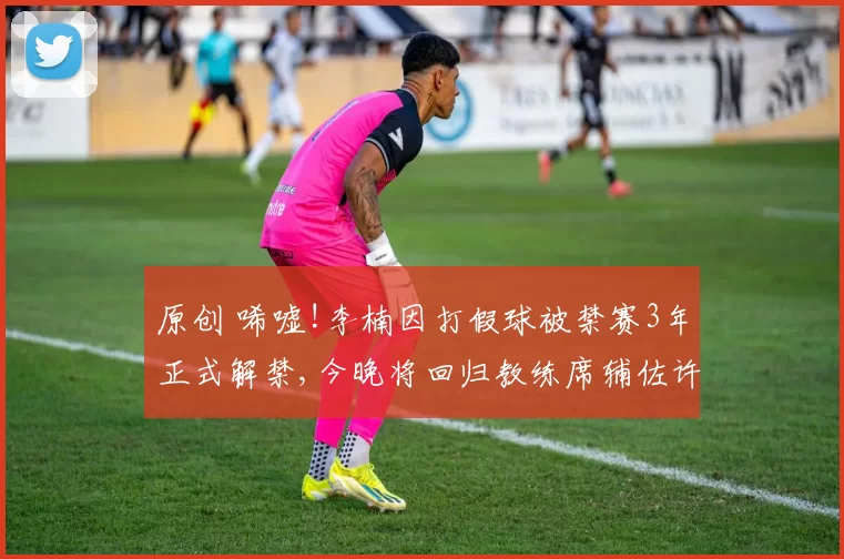 原创 唏嘘!李楠因打假球被禁赛3年正式解禁,今晚将回归教练席辅佐许利民