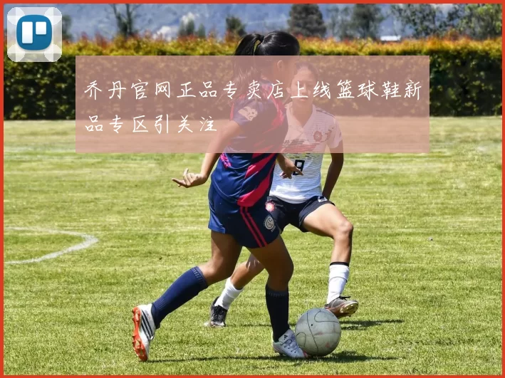 乔丹官网正品专卖店上线篮球鞋新品专区引关注