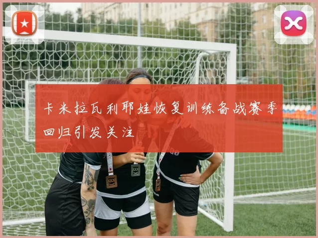 卡米拉瓦利耶娃恢复训练备战赛季回归引发关注