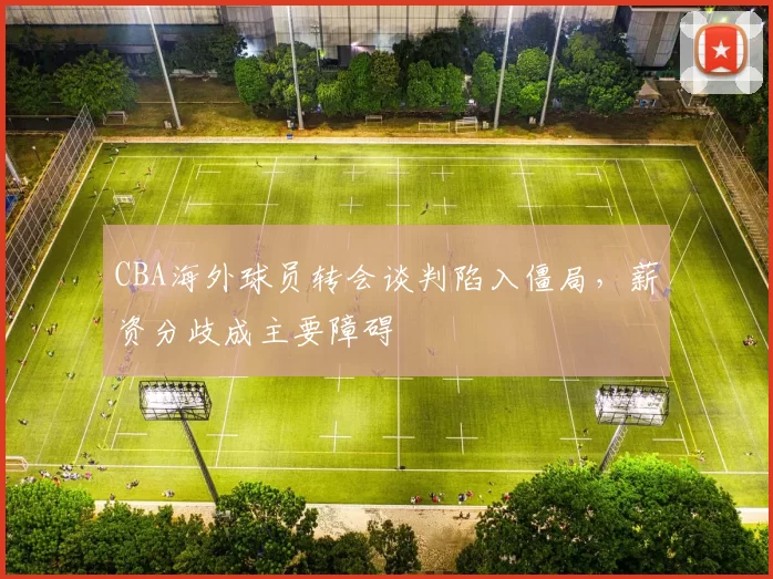CBA海外球员转会谈判陷入僵局，薪资分歧成主要障碍