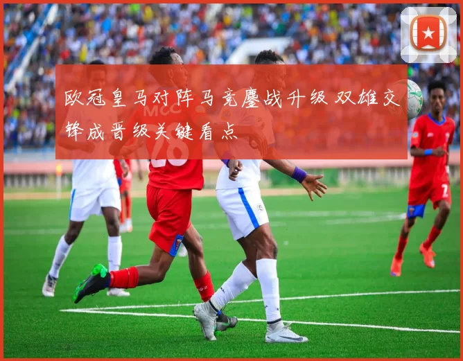 欧冠皇马对阵马竞鏖战升级 双雄交锋成晋级关键看点