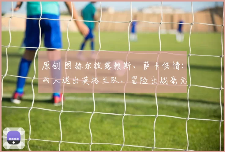 原创 图赫尔披露赖斯、萨卡伤情：两人退出英格兰队，冒险出战毫无意义