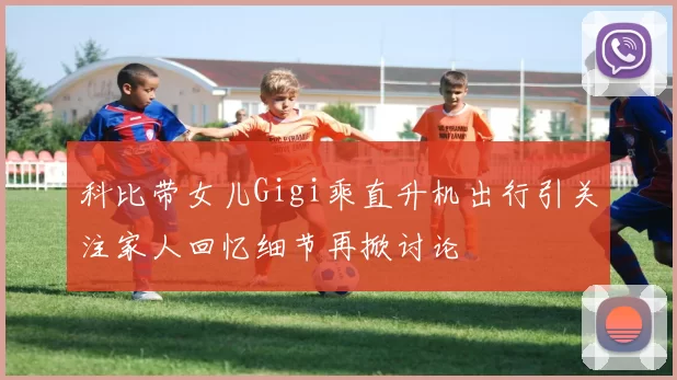 科比带女儿Gigi乘直升机出行引关注家人回忆细节再掀讨论